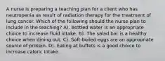 A nurse is preparing a teaching plan for a client who has neutropenia as result of radiation therapy for the treatment of lung cancer. Which of the following should the nurse plan to include in the teaching? A). Bottled water is an appropriate choice to increase fluid intake. B). The salad bar is a healthy choice when dining out. C). Soft-boiled eggs are an appropriate source of protein. D). Eating at buffets is a good choice to increase caloric intake.