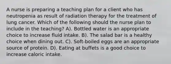 A nurse is preparing a teaching plan for a client who has neutropenia as result of radiation therapy for the treatment of lung cancer. Which of the following should the nurse plan to include in the teaching? A). Bottled water is an appropriate choice to increase fluid intake. B). The salad bar is a healthy choice when dining out. C). Soft-boiled eggs are an appropriate source of protein. D). Eating at buffets is a good choice to increase caloric intake.