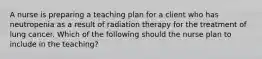 A nurse is preparing a teaching plan for a client who has neutropenia as a result of radiation therapy for the treatment of lung cancer. Which of the following should the nurse plan to include in the teaching?