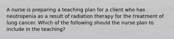 A nurse is preparing a teaching plan for a client who has neutropenia as a result of radiation therapy for the treatment of lung cancer. Which of the following should the nurse plan to include in the teaching?