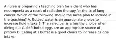 A nurse is preparing a teaching plan for a client who has neutropenia as a result of radiation therapy for the tx of lung cancer. Which of the following should the nurse plan to include in the teaching? A. Bottled water is an appropriate choice to increase fluid intake B. The salad bar is a healthy choice when dining out C. Soft-boiled eggs are an appropriate source of protein D. Eating at a buffet is a good choice to increase calorie intake