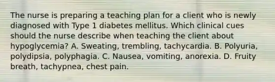 The nurse is preparing a teaching plan for a client who is newly diagnosed with Type 1 diabetes mellitus. Which clinical cues should the nurse describe when teaching the client about hypoglycemia? A. Sweating, trembling, tachycardia. B. Polyuria, polydipsia, polyphagia. C. Nausea, vomiting, anorexia. D. Fruity breath, tachypnea, chest pain.