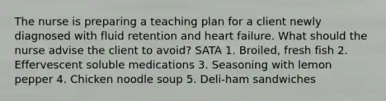 The nurse is preparing a teaching plan for a client newly diagnosed with fluid retention and heart failure. What should the nurse advise the client to avoid? SATA 1. Broiled, fresh fish 2. Effervescent soluble medications 3. Seasoning with lemon pepper 4. Chicken noodle soup 5. Deli-ham sandwiches