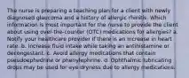 The nurse is preparing a teaching plan for a client with newly diagnosed glaucoma and a history of allergic rhinitis. Which information is most important for the nurse to provide the client about using over-the-counter (OTC) medications for allergies? a. Notify your healthcare provider if there is an increase in heart rate. b. Increase fluid intake while taking an antihistamine or decongestant. c. Avoid allergy medications that contain pseudoephedrine or phenylephrine. d. Ophthalmic lubricating drops may be used for eye dryness due to allergy medications.