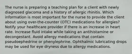 The nurse is preparing a teaching plan for a client with newly diagnosed glacoma and a history of allergic rhinitis. Which information is most important for the nurse to provide the client about using over-the-counter (OTC) medications for allergies? Notify your healthcare provider if there is an increase in heart rate. Increase fluid intake while taking an antihistamine or decongestant. Avoid allergy medications that contain pseudoephedrine or phenylephrine. Ophthalmic lubricating drops may be used for eye dryness due to allergy medications.