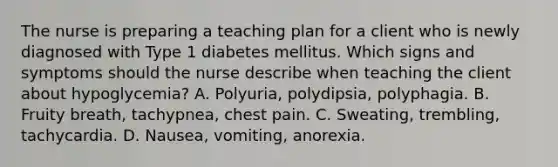 The nurse is preparing a teaching plan for a client who is newly diagnosed with Type 1 diabetes mellitus. Which signs and symptoms should the nurse describe when teaching the client about hypoglycemia? A. Polyuria, polydipsia, polyphagia. B. Fruity breath, tachypnea, chest pain. C. Sweating, trembling, tachycardia. D. Nausea, vomiting, anorexia.