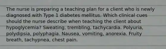 The nurse is preparing a teaching plan for a client who is newly diagnosed with Type 1 diabetes mellitus. Which clinical cues should the nurse describe when teaching the client about hypoglycemia? Sweating, trembling, tachycardia. Polyuria, polydipsia, polyphagia. Nausea, vomiting, anorexia. Fruity breath, tachypnea, chest pain.