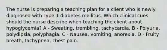 The nurse is preparing a teaching plan for a client who is newly diagnosed with Type 1 diabetes mellitus. Which clinical cues should the nurse describe when teaching the client about hypoglycemia? A - Sweating, trembling, tachycardia. B - Polyuria, polydipsia, polyphagia. C - Nausea, vomiting, anorexia. D - Fruity breath, tachypnea, chest pain.