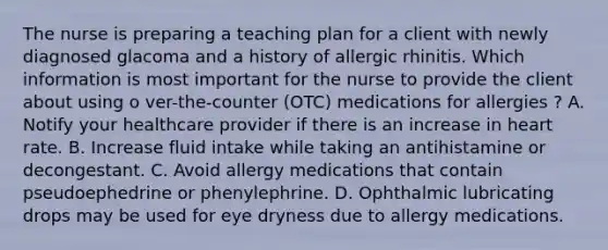 The nurse is preparing a teaching plan for a client with newly diagnosed glacoma and a history of allergic rhinitis. Which information is most important for the nurse to provide the client about using o ver-the-counter (OTC) medications for allergies ? A. Notify your healthcare provider if there is an increase in heart rate. B. Increase fluid intake while taking an antihistamine or decongestant. C. Avoid allergy medications that contain pseudoephedrine or phenylephrine. D. Ophthalmic lubricating drops may be used for eye dryness due to allergy medications.