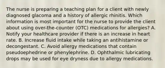 The nurse is preparing a teaching plan for a client with newly diagnosed glacoma and a history of allergic rhinitis. Which information is most important for the nurse to provide the client about using over-the-counter (OTC) medications for allergies? A. Notify your healthcare provider if there is an increase in heart rate. B. Increase fluid intake while taking an antihistamine or decongestant. C. Avoid allergy medications that contain pseudoephedrine or phenylephrine. D. Ophthalmic lubricating drops may be used for eye dryness due to allergy medications.