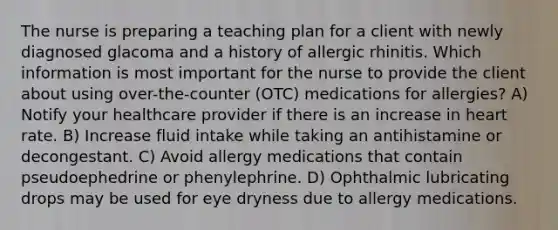 The nurse is preparing a teaching plan for a client with newly diagnosed glacoma and a history of allergic rhinitis. Which information is most important for the nurse to provide the client about using over-the-counter (OTC) medications for allergies? A) Notify your healthcare provider if there is an increase in heart rate. B) Increase fluid intake while taking an antihistamine or decongestant. C) Avoid allergy medications that contain pseudoephedrine or phenylephrine. D) Ophthalmic lubricating drops may be used for eye dryness due to allergy medications.