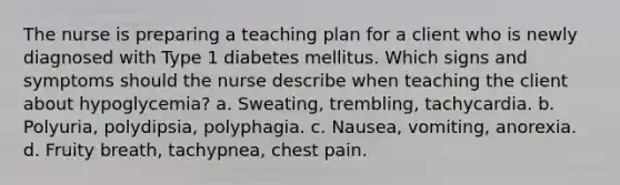 The nurse is preparing a teaching plan for a client who is newly diagnosed with Type 1 diabetes mellitus. Which signs and symptoms should the nurse describe when teaching the client about hypoglycemia? a. Sweating, trembling, tachycardia. b. Polyuria, polydipsia, polyphagia. c. Nausea, vomiting, anorexia. d. Fruity breath, tachypnea, chest pain.