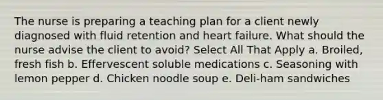 The nurse is preparing a teaching plan for a client newly diagnosed with fluid retention and heart failure. What should the nurse advise the client to avoid? Select All That Apply a. Broiled, fresh fish b. Effervescent soluble medications c. Seasoning with lemon pepper d. Chicken noodle soup e. Deli-ham sandwiches