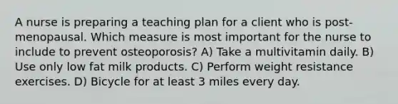 A nurse is preparing a teaching plan for a client who is post-menopausal. Which measure is most important for the nurse to include to prevent osteoporosis? A) Take a multivitamin daily. B) Use only low fat milk products. C) Perform weight resistance exercises. D) Bicycle for at least 3 miles every day.