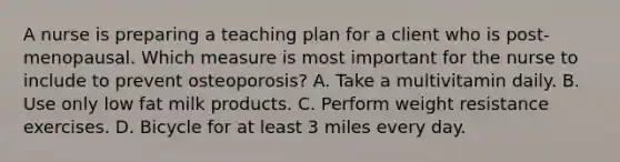 A nurse is preparing a teaching plan for a client who is post-menopausal. Which measure is most important for the nurse to include to prevent osteoporosis? A. Take a multivitamin daily. B. Use only low fat milk products. C. Perform weight resistance exercises. D. Bicycle for at least 3 miles every day.