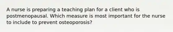 A nurse is preparing a teaching plan for a client who is postmenopausal. Which measure is most important for the nurse to include to prevent osteoporosis?