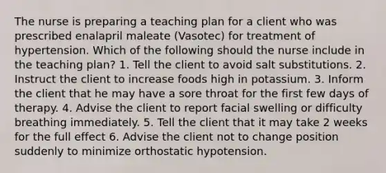 The nurse is preparing a teaching plan for a client who was prescribed enalapril maleate (Vasotec) for treatment of hypertension. Which of the following should the nurse include in the teaching plan? 1. Tell the client to avoid salt substitutions. 2. Instruct the client to increase foods high in potassium. 3. Inform the client that he may have a sore throat for the first few days of therapy. 4. Advise the client to report facial swelling or difficulty breathing immediately. 5. Tell the client that it may take 2 weeks for the full effect 6. Advise the client not to change position suddenly to minimize orthostatic hypotension.