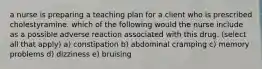 a nurse is preparing a teaching plan for a client who is prescribed cholestyramine. which of the following would the nurse include as a possible adverse reaction associated with this drug. (select all that apply) a) constipation b) abdominal cramping c) memory problems d) dizziness e) bruising