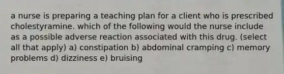 a nurse is preparing a teaching plan for a client who is prescribed cholestyramine. which of the following would the nurse include as a possible adverse reaction associated with this drug. (select all that apply) a) constipation b) abdominal cramping c) memory problems d) dizziness e) bruising