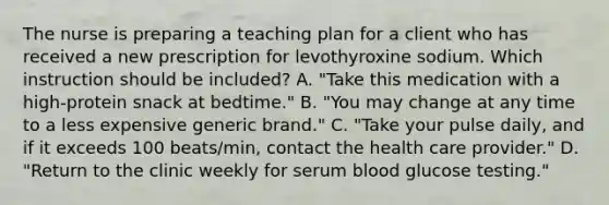 The nurse is preparing a teaching plan for a client who has received a new prescription for levothyroxine sodium. Which instruction should be included? A. "Take this medication with a high-protein snack at bedtime." B. "You may change at any time to a less expensive generic brand." C. "Take your pulse daily, and if it exceeds 100 beats/min, contact the health care provider." D. "Return to the clinic weekly for serum blood glucose testing."