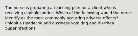 The nurse is preparing a teaching plan for a client who is receiving cephalosporins. Which of the following would the nurse identify as the most commonly occurring adverse effects? Phlebitis Headache and dizziness Vomiting and diarrhea Superinfections