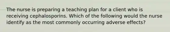 The nurse is preparing a teaching plan for a client who is receiving cephalosporins. Which of the following would the nurse identify as the most commonly occurring adverse effects?