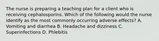 The nurse is preparing a teaching plan for a client who is receiving cephalosporins. Which of the following would the nurse identify as the most commonly occurring adverse effects? A. Vomiting and diarrhea B. Headache and dizziness C. Superinfections D. Phlebitis