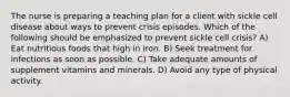 The nurse is preparing a teaching plan for a client with sickle cell disease about ways to prevent crisis episodes. Which of the following should be emphasized to prevent sickle cell crisis? A) Eat nutritious foods that high in iron. B) Seek treatment for infections as soon as possible. C) Take adequate amounts of supplement vitamins and minerals. D) Avoid any type of physical activity.
