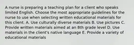 A nurse is preparing a teaching plan for a client who speaks limited English. Choose the most appropriate guidelines for the nurse to use when selecting written educational materials for this client. A. Use culturally diverse materials B. Use pictures C. Provide written materials aimed at an 8th grade level D. Use materials in the client's native language E. Provide a variety of educational materials