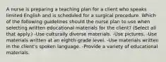 A nurse is preparing a teaching plan for a client who speaks limited English and is scheduled for a surgical procedure. Which of the following guidelines should the nurse plan to use when selecting written educational materials for the client? (Select all that apply.) -Use culturally diverse materials. -Use pictures. -Use materials written at an eighth-grade level. -Use materials written in the client's spoken language. -Provide a variety of educational materials.