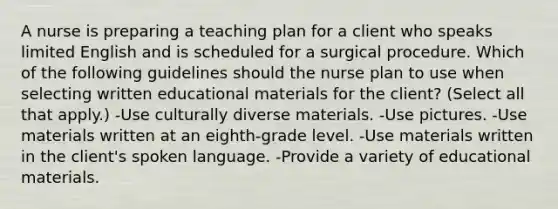 A nurse is preparing a teaching plan for a client who speaks limited English and is scheduled for a surgical procedure. Which of the following guidelines should the nurse plan to use when selecting written educational materials for the client? (Select all that apply.) -Use culturally diverse materials. -Use pictures. -Use materials written at an eighth-grade level. -Use materials written in the client's spoken language. -Provide a variety of educational materials.