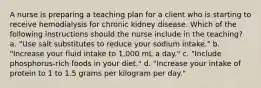 A nurse is preparing a teaching plan for a client who is starting to receive hemodialysis for chronic kidney disease. Which of the following instructions should the nurse include in the teaching? a. "Use salt substitutes to reduce your sodium intake." b. "Increase your fluid intake to 1,000 mL a day." c. "Include phosphorus-rich foods in your diet." d. "Increase your intake of protein to 1 to 1.5 grams per kilogram per day."