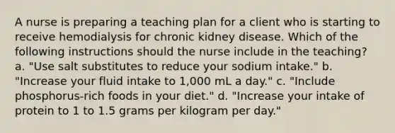 A nurse is preparing a teaching plan for a client who is starting to receive hemodialysis for chronic kidney disease. Which of the following instructions should the nurse include in the teaching? a. "Use salt substitutes to reduce your sodium intake." b. "Increase your fluid intake to 1,000 mL a day." c. "Include phosphorus-rich foods in your diet." d. "Increase your intake of protein to 1 to 1.5 grams per kilogram per day."