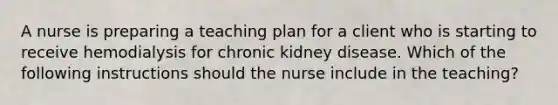 A nurse is preparing a teaching plan for a client who is starting to receive hemodialysis for chronic kidney disease. Which of the following instructions should the nurse include in the teaching?