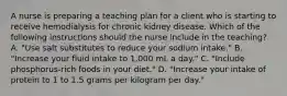 A nurse is preparing a teaching plan for a client who is starting to receive hemodialysis for chronic kidney disease. Which of the following instructions should the nurse include in the teaching? A. "Use salt substitutes to reduce your sodium intake." B. "Increase your fluid intake to 1,000 mL a day." C. "Include phosphorus-rich foods in your diet." D. "Increase your intake of protein to 1 to 1.5 grams per kilogram per day."