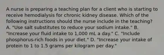 A nurse is preparing a teaching plan for a client who is starting to receive hemodialysis for chronic kidney disease. Which of the following instructions should the nurse include in the teaching? A. "Use salt substitutes to reduce your sodium intake." B. "Increase your fluid intake to 1,000 mL a day." C. "Include phosphorus-rich foods in your diet." D. "Increase your intake of protein to 1 to 1.5 grams per kilogram per day."