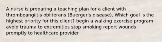 A nurse is preparing a teaching plan for a client with thromboangiitis obliterans (Buerger's disease). Which goal is the highest priority for this client? begin a walking exercise program avoid trauma to extremities stop smoking report wounds promptly to healthcare provider