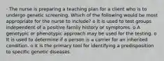 · The nurse is preparing a teaching plan for a client who is to undergo genetic screening. Which of the following would be most appropriate for the nurse to include? o It is used to test groups independent of a positive family history or symptoms. o A genotypic or phenotypic approach may be used for the testing. o It is used to determine if a person is a carrier for an inherited condition. o It is the primary tool for identifying a predisposition to specific genetic diseases.