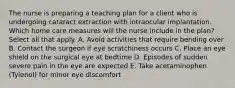 The nurse is preparing a teaching plan for a client who is undergoing cataract extraction with intraocular implantation. Which home care measures will the nurse include in the plan? Select all that apply. A. Avoid activities that require bending over B. Contact the surgeon if eye scratchiness occurs C. Place an eye shield on the surgical eye at bedtime D. Episodes of sudden severe pain in the eye are expected E. Take acetaminophen (Tylenol) for minor eye discomfort