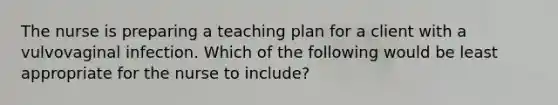 The nurse is preparing a teaching plan for a client with a vulvovaginal infection. Which of the following would be least appropriate for the nurse to include?