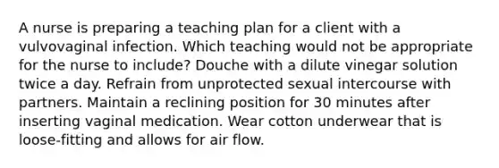 A nurse is preparing a teaching plan for a client with a vulvovaginal infection. Which teaching would not be appropriate for the nurse to include? Douche with a dilute vinegar solution twice a day. Refrain from unprotected sexual intercourse with partners. Maintain a reclining position for 30 minutes after inserting vaginal medication. Wear cotton underwear that is loose-fitting and allows for air flow.