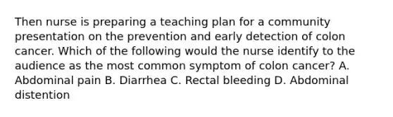 Then nurse is preparing a teaching plan for a community presentation on the prevention and early detection of colon cancer. Which of the following would the nurse identify to the audience as the most common symptom of colon cancer? A. Abdominal pain B. Diarrhea C. Rectal bleeding D. Abdominal distention