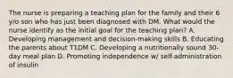 The nurse is preparing a teaching plan for the family and their 6 y/o son who has just been diagnosed with DM. What would the nurse identify as the initial goal for the teaching plan? A. Developing management and decision-making skills B. Educating the parents about T1DM C. Developing a nutritionally sound 30-day meal plan D. Promoting independence w/ self-administration of insulin