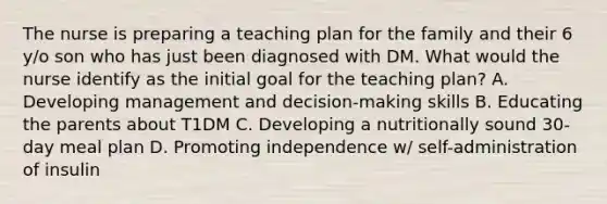 The nurse is preparing a teaching plan for the family and their 6 y/o son who has just been diagnosed with DM. What would the nurse identify as the initial goal for the teaching plan? A. Developing management and decision-making skills B. Educating the parents about T1DM C. Developing a nutritionally sound 30-day meal plan D. Promoting independence w/ self-administration of insulin