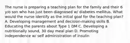 The nurse is preparing a teaching plan for the family and their 6 y/o son who has just been diagnosed w/ diabetes mellitus. What would the nurse identify as the initial goal for the teaching plan? A. Developing management and decision-making skills B. Educating the parents about Type 1 DM C. Developing a nutritionally sound, 30 day meal plan D. Promoting independence w/ self administration of insulin