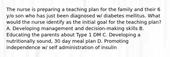 The nurse is preparing a teaching plan for the family and their 6 y/o son who has just been diagnosed w/ diabetes mellitus. What would the nurse identify as the initial goal for the teaching plan? A. Developing management and decision-making skills B. Educating the parents about Type 1 DM C. Developing a nutritionally sound, 30 day meal plan D. Promoting independence w/ self administration of insulin