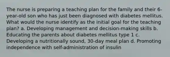 The nurse is preparing a teaching plan for the family and their 6-year-old son who has just been diagnosed with diabetes mellitus. What would the nurse identify as the initial goal for the teaching plan? a. Developing management and decision-making skills b. Educating the parents about diabetes mellitus type 1 c. Developing a nutritionally sound, 30-day meal plan d. Promoting independence with self-administration of insulin