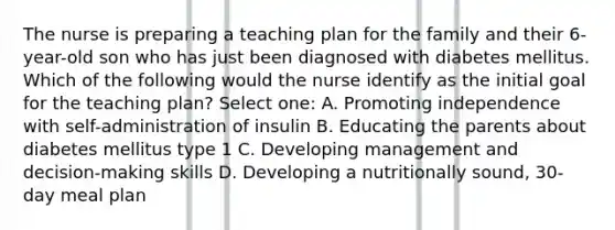 The nurse is preparing a teaching plan for the family and their 6-year-old son who has just been diagnosed with diabetes mellitus. Which of the following would the nurse identify as the initial goal for the teaching plan? Select one: A. Promoting independence with self-administration of insulin B. Educating the parents about diabetes mellitus type 1 C. Developing management and decision-making skills D. Developing a nutritionally sound, 30-day meal plan