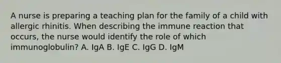 A nurse is preparing a teaching plan for the family of a child with allergic rhinitis. When describing the immune reaction that occurs, the nurse would identify the role of which immunoglobulin? A. IgA B. IgE C. IgG D. IgM