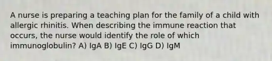 A nurse is preparing a teaching plan for the family of a child with allergic rhinitis. When describing the immune reaction that occurs, the nurse would identify the role of which immunoglobulin? A) IgA B) IgE C) IgG D) IgM